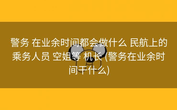 警务 在业余时间都会做什么 民航上的乘务人员 空姐等 机长 (警务在业余时间干什么)