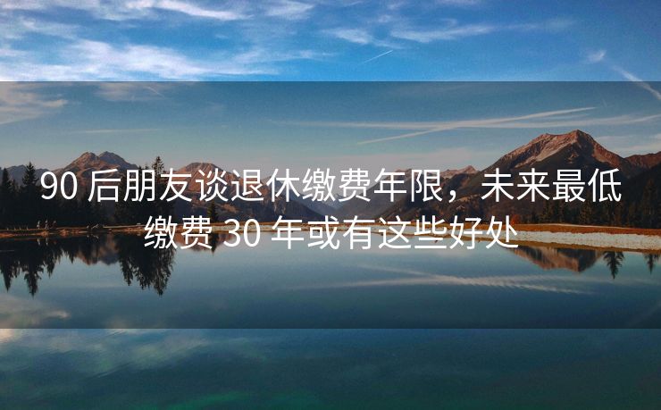 90 后朋友谈退休缴费年限，未来最低缴费 30 年或有这些好处