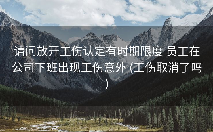 请问放开工伤认定有时期限度 员工在公司下班出现工伤意外 (工伤取消了吗)