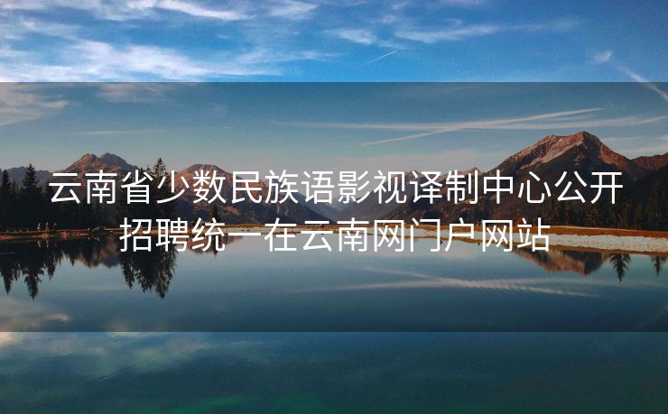 云南省少数民族语影视译制中心公开招聘统一在云南网门户网站