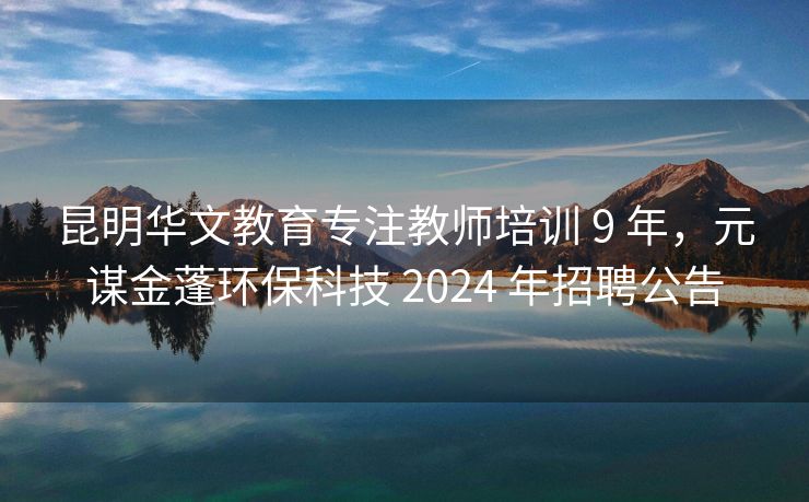 昆明华文教育专注教师培训 9 年，元谋金蓬环保科技 2024 年招聘公告