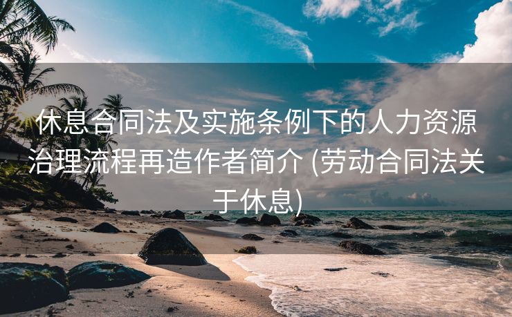 休息合同法及实施条例下的人力资源治理流程再造作者简介 (劳动合同法关于休息)