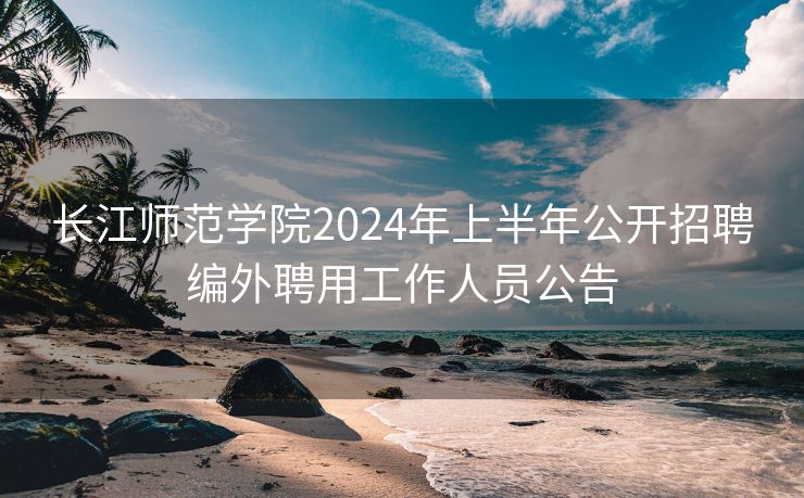 长江师范学院2024年上半年公开招聘编外聘用工作人员公告