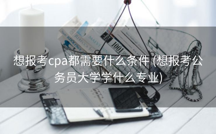 想报考cpa都需要什么条件 (想报考公务员大学学什么专业)