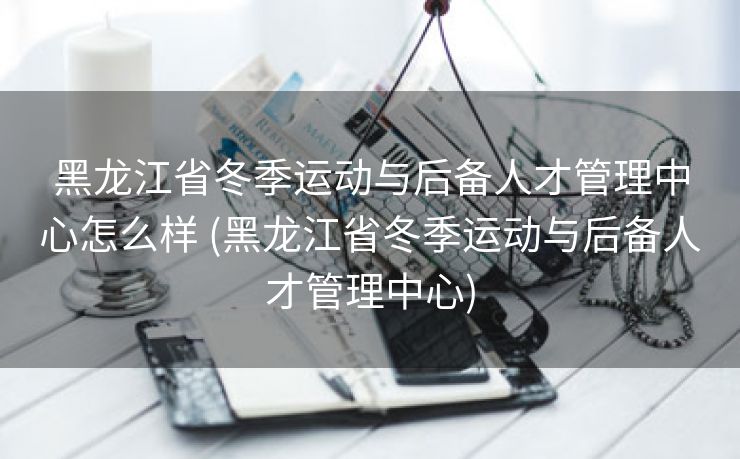 黑龙江省冬季运动与后备人才管理中心怎么样 (黑龙江省冬季运动与后备人才管理中心)