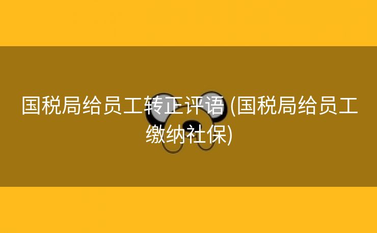 国税局给员工转正评语 (国税局给员工缴纳社保)