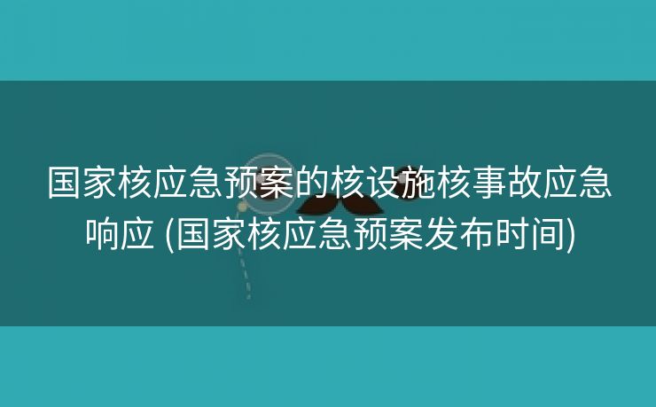 国家核应急预案的核设施核事故应急响应 (国家核应急预案发布时间)