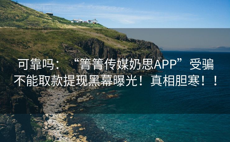 可靠吗：“箐箐传媒奶思APP”受骗不能取款提现黑幕曝光！真相胆寒！！