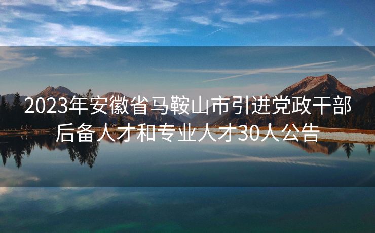 2023年安徽省马鞍山市引进党政干部后备人才和专业人才30人公告