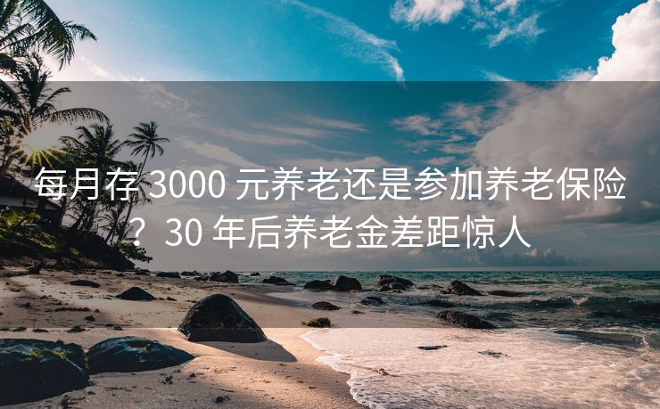 每月存 3000 元养老还是参加养老保险？30 年后养老金差距惊人