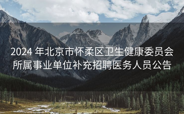 2024 年北京市怀柔区卫生健康委员会所属事业单位补充招聘医务人员公告