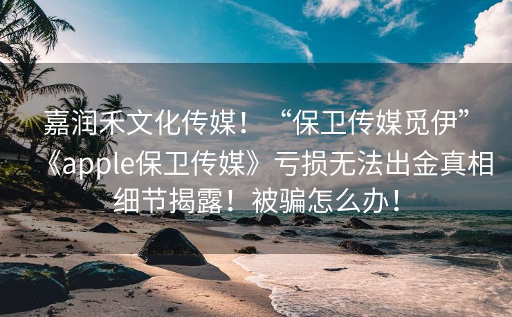 嘉润禾文化传媒！“保卫传媒觅伊”《apple保卫传媒》亏损无法出金真相细节揭露！被骗怎么办！