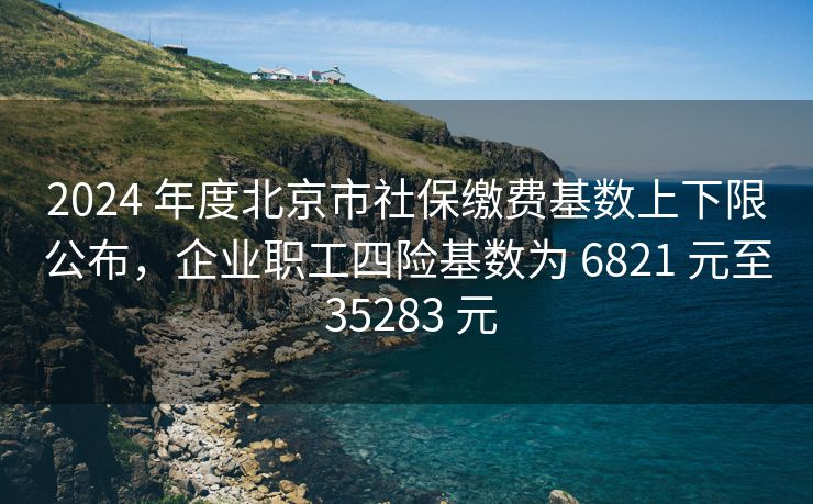 2024 年度北京市社保缴费基数上下限公布，企业职工四险基数为 6821 元至 35283 元