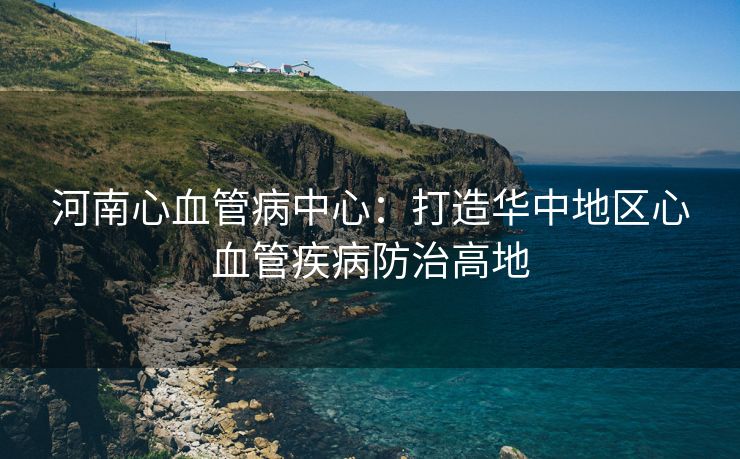 河南心血管病中心：打造华中地区心血管疾病防治高地