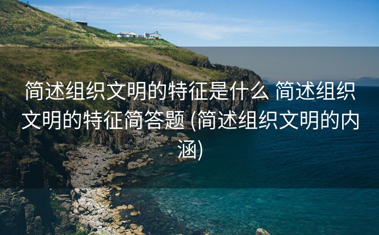 简述组织文明的特征是什么 简述组织文明的特征简答题 (简述组织文明的内涵)