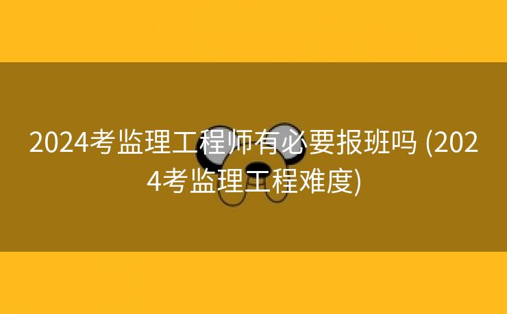 2024考监理工程师有必要报班吗 (2024考监理工程难度)