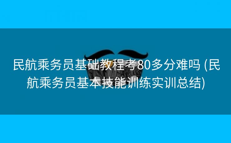 民航乘务员基础教程考80多分难吗 (民航乘务员基本技能训练实训总结)