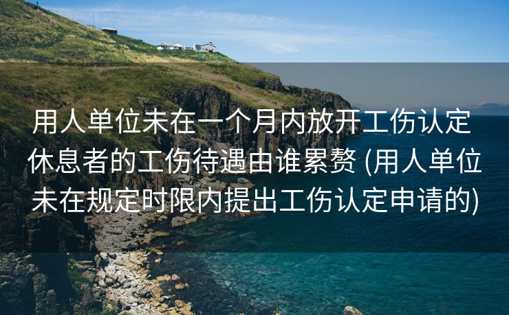 用人单位未在一个月内放开工伤认定 休息者的工伤待遇由谁累赘 (用人单位未在规定时限内提出工伤认定申请的)