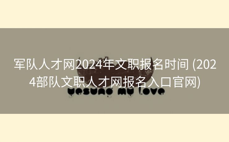 军队人才网2024年文职报名时间 (2024部队文职人才网报名入口官网)