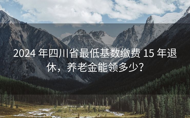 2024 年四川省最低基数缴费 15 年退休，养老金能领多少？