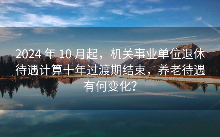 2024 年 10 月起，机关事业单位退休待遇计算十年过渡期结束，养老待遇有何变化？