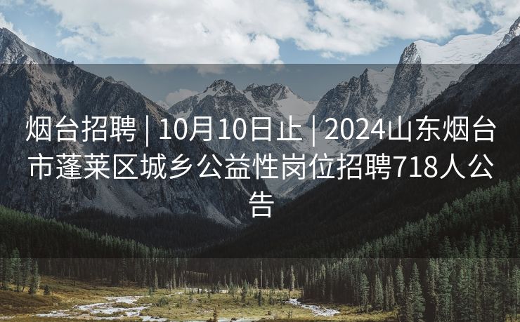 烟台招聘 | 10月10日止 | 2024山东烟台市蓬莱区城乡公益性岗位招聘718人公告