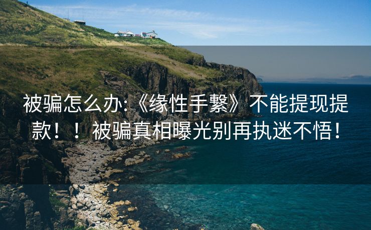 被骗怎么办:《缘性手繋》不能提现提款！！被骗真相曝光别再执迷不悟！