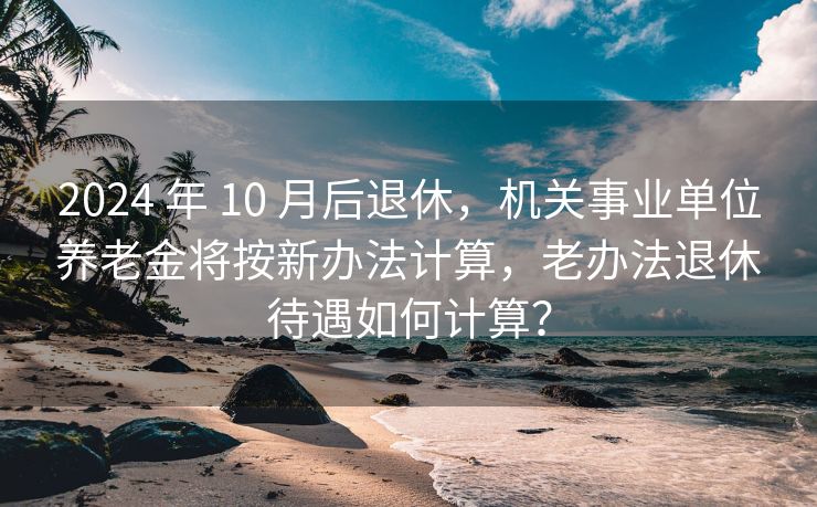 2024 年 10 月后退休，机关事业单位养老金将按新办法计算，老办法退休待遇如何计算？