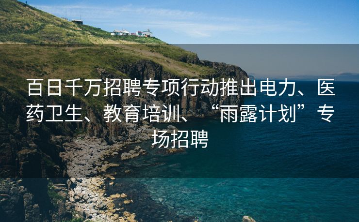 百日千万招聘专项行动推出电力、医药卫生、教育培训、“雨露计划”专场招聘