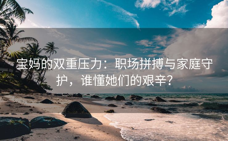 宝妈的双重压力：职场拼搏与家庭守护，谁懂她们的艰辛？