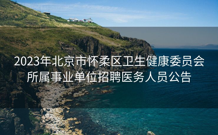 2023年北京市怀柔区卫生健康委员会所属事业单位招聘医务人员公告