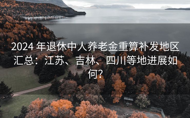 2024 年退休中人养老金重算补发地区汇总：江苏、吉林、四川等地进展如何？