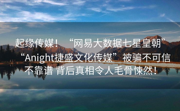 起缘传媒！“网易大数据七星皇朝”“Anight捷盛文化传媒”被骗不可信不靠谱 背后真相令人毛骨悚然！