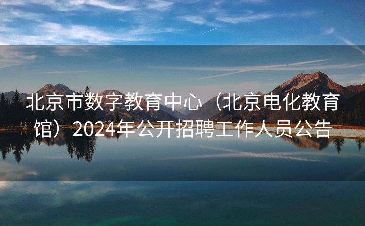 北京市数字教育中心（北京电化教育馆）2024年公开招聘工作人员公告