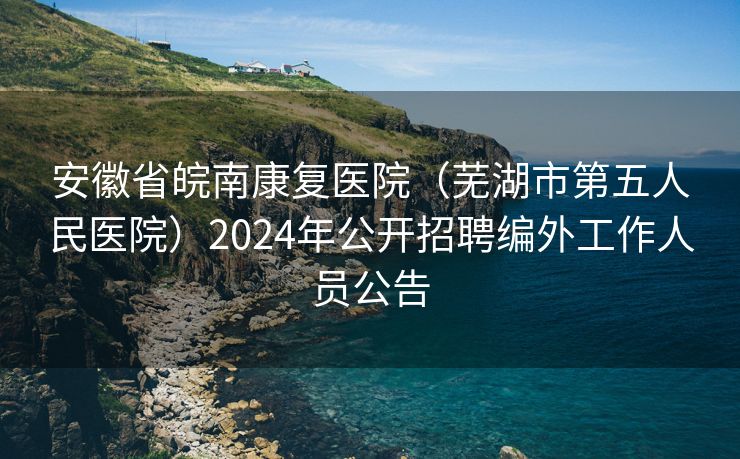 安徽省皖南康复医院（芜湖市第五人民医院）2024年公开招聘编外工作人员公告