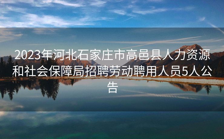 2023年河北石家庄市高邑县人力资源和社会保障局招聘劳动聘用人员5人公告