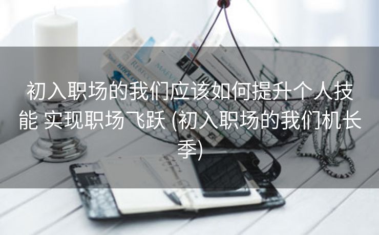 初入职场的我们应该如何提升个人技能 实现职场飞跃 (初入职场的我们机长季)