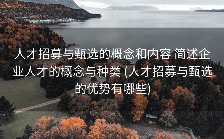 人才招募与甄选的概念和内容 简述企业人才的概念与种类 (人才招募与甄选的优势有哪些)