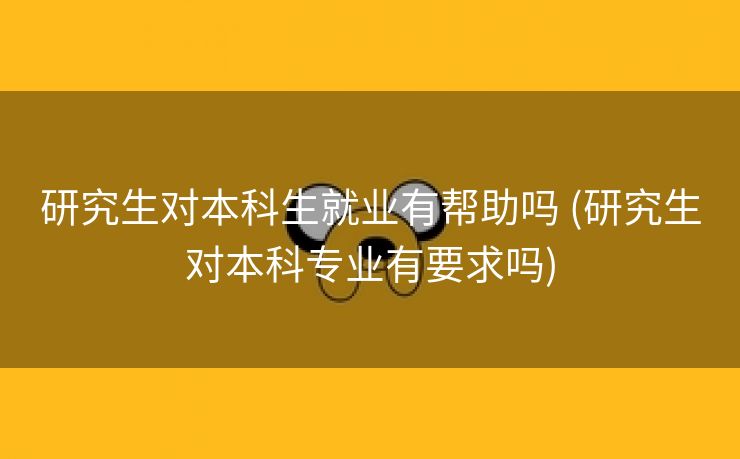 研究生对本科生就业有帮助吗 (研究生对本科专业有要求吗)