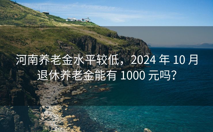 河南养老金水平较低，2024 年 10 月退休养老金能有 1000 元吗？