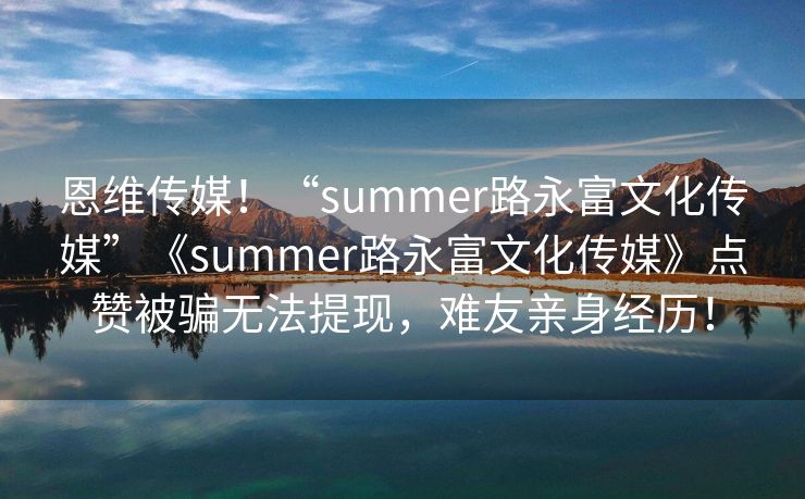 恩维传媒！“summer路永富文化传媒”《summer路永富文化传媒》点赞被骗无法提现，难友亲身经历！