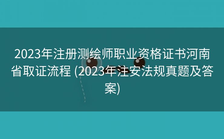 2023年注册测绘师职业资格证书河南省取证流程 (2023年注安法规真题及答案)