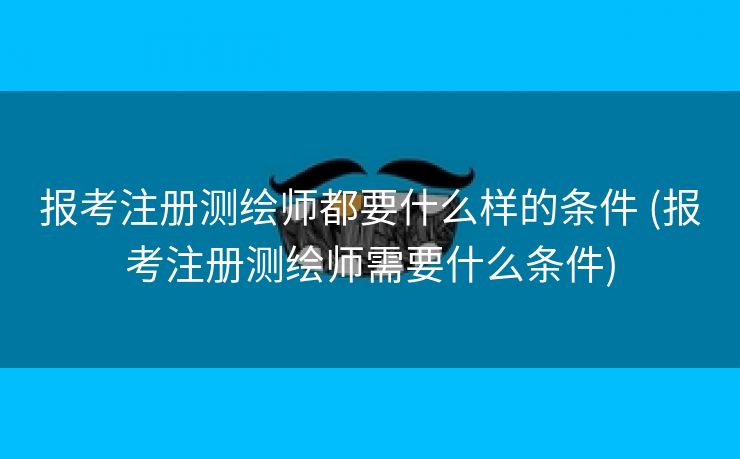 报考注册测绘师都要什么样的条件 (报考注册测绘师需要什么条件)