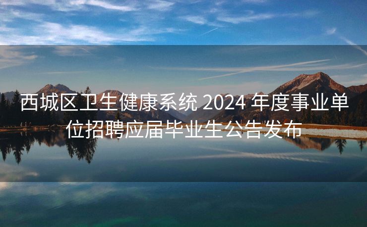 西城区卫生健康系统 2024 年度事业单位招聘应届毕业生公告发布