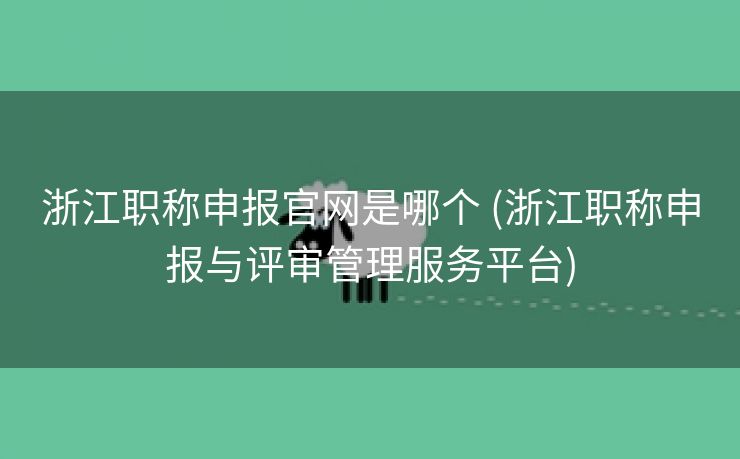 浙江职称申报官网是哪个 (浙江职称申报与评审管理服务平台)