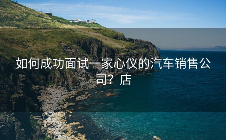 如何成功面试一家心仪的汽车销售公司？店