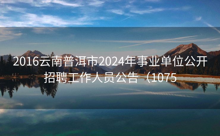 2016云南普洱市2024年事业单位公开招聘工作人员公告（1075