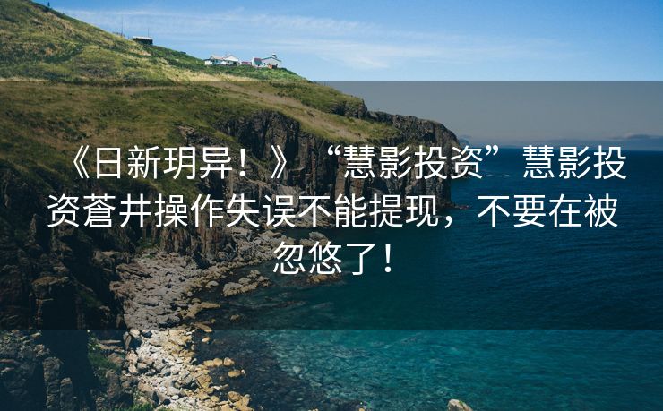 《日新玥异！》“慧影投资”慧影投资蒼井操作失误不能提现，不要在被忽悠了！