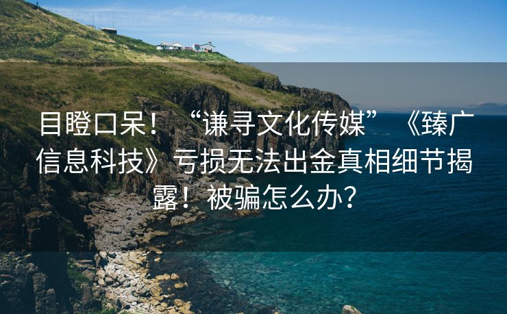 目瞪口呆！“谦寻文化传媒”《臻广信息科技》亏损无法出金真相细节揭露！被骗怎么办？