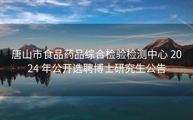 唐山市食品药品综合检验检测中心 2024 年公开选聘博士研究生公告